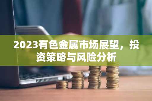 2023有色金属市场展望,投资策略与风险分析