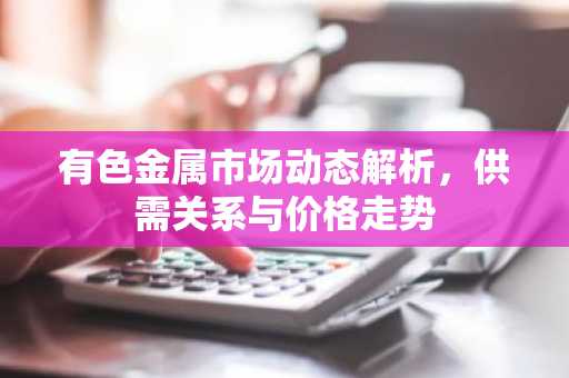 有色金属市场动态解析,供需关系与价格走势