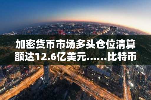 加密货币市场多头仓位清算额达12.6亿美元……比特币占8.5亿美元