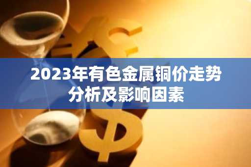 2023年有色金属铜价走势分析及影响因素