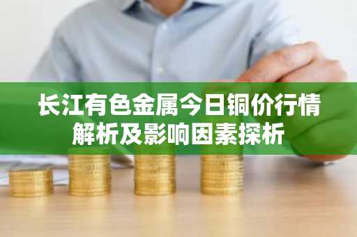 长江有色金属今日铜价行情解析及影响因素探析