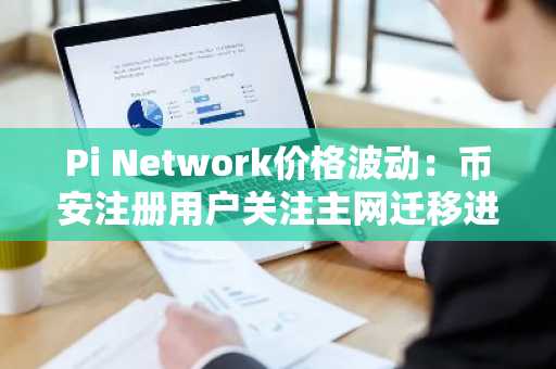 Pi Network价格波动：币安注册用户关注主网迁移进展