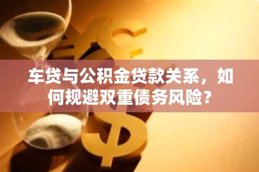 车贷与公积金贷款关系，如何规避双重债务风险？
