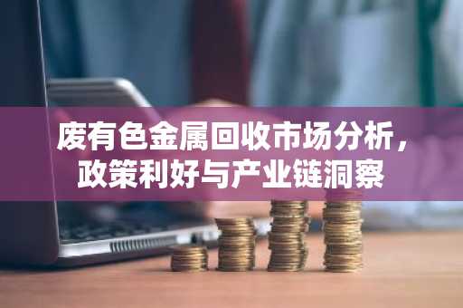 废有色金属回收市场分析，政策利好与产业链洞察