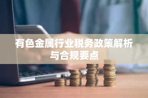 有色金属行业税务政策解析与合规要点