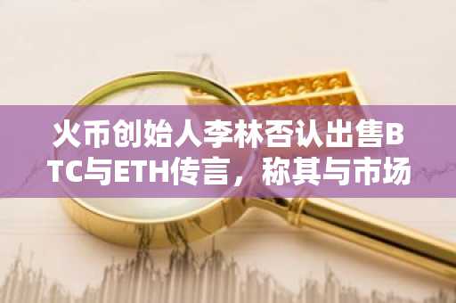 火币创始人李林否认出售BTC与ETH传言，称其与市场谣言无关
