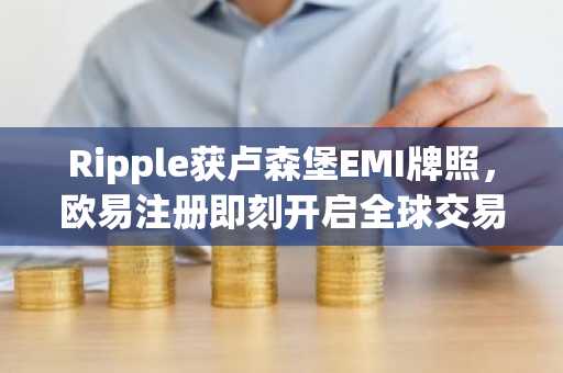 Ripple获卢森堡EMI牌照，欧易注册即刻开启全球交易