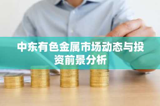 中东有色金属市场动态与投资前景分析