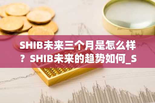 SHIB未来三个月是怎么样？SHIB未来的趋势如何_SHIB未来上涨