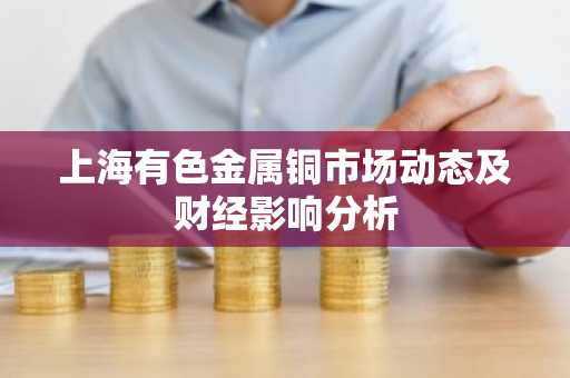 上海有色金属铜市场动态及财经影响分析