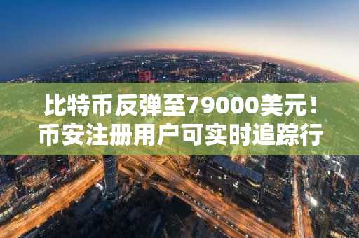 比特币反弹至79000美元!币安注册用户可实时追踪行情与交易