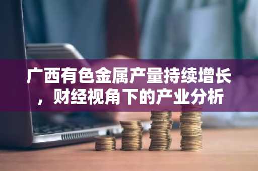 广西有色金属产量持续增长,财经视角下的产业分析