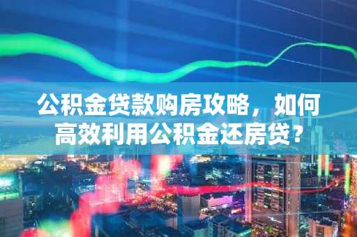 公积金贷款购房攻略，如何高效利用公积金还房贷？