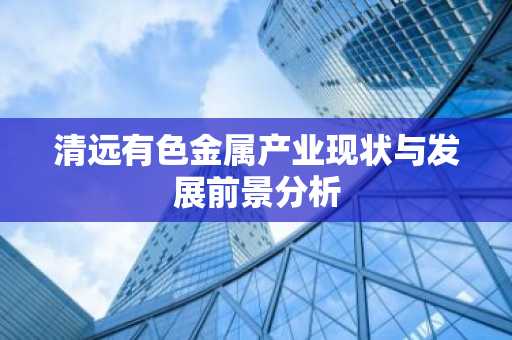 清远有色金属产业现状与发展前景分析