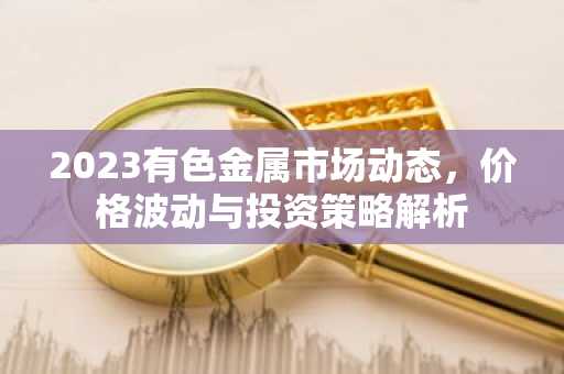 2023有色金属市场动态,价格波动与投资策略解析