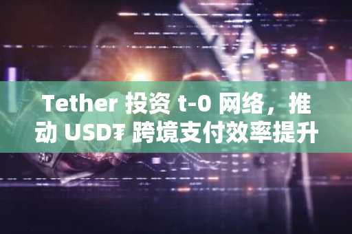 Tether 投资 t-0 网络，推动 USD₮ 跨境支付效率提升