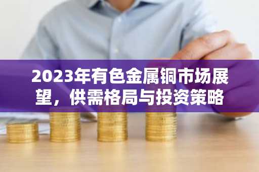 2023年有色金属铜市场展望，供需格局与投资策略