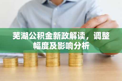 芜湖公积金新政解读，调整幅度及影响分析