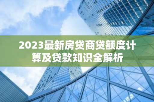 2023最新房贷商贷额度计算及贷款知识全解析