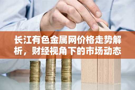 长江有色金属网价格走势解析，财经视角下的市场动态