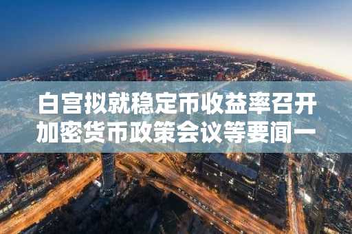 白宫拟就稳定币收益率召开加密货币政策会议等要闻一览