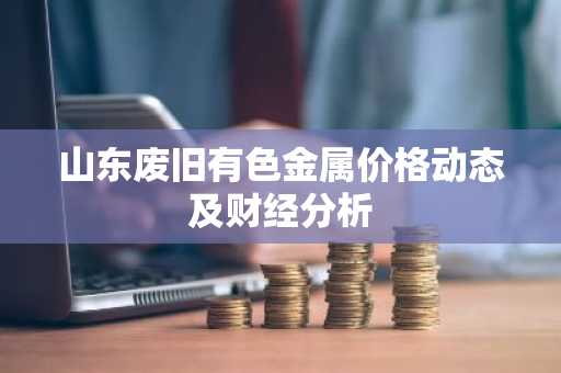 山东废旧有色金属价格动态及财经分析