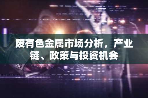 废有色金属市场分析，产业链、政策与投资机会