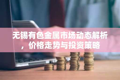 无锡有色金属市场动态解析，价格走势与投资策略