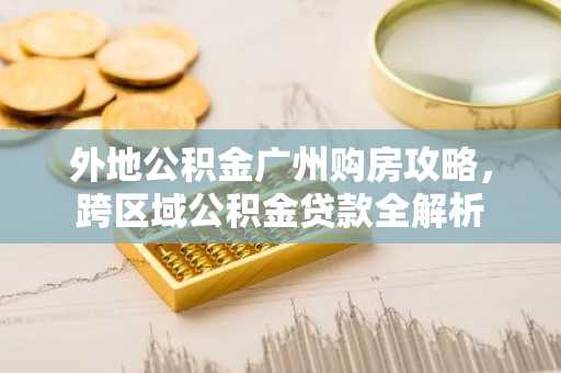 外地公积金广州购房攻略，跨区域公积金贷款全解析