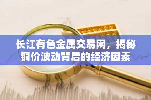 长江有色金属交易网，揭秘铜价波动背后的经济因素