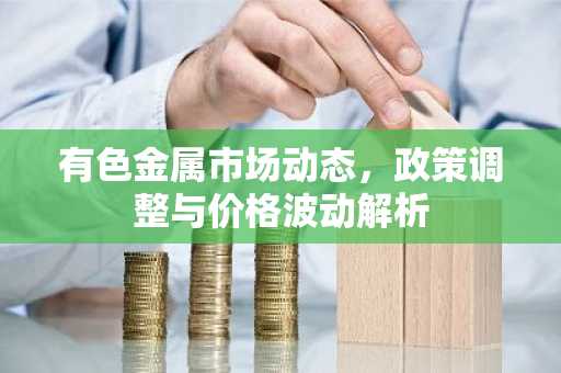 有色金属市场动态,政策调整与价格波动解析