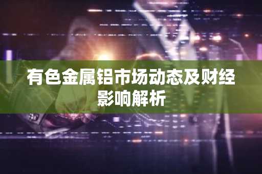 有色金属铝市场动态及财经影响解析