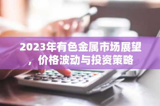 2023年有色金属市场展望，价格波动与投资策略