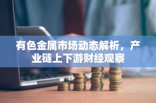 有色金属市场动态解析，产业链上下游财经观察