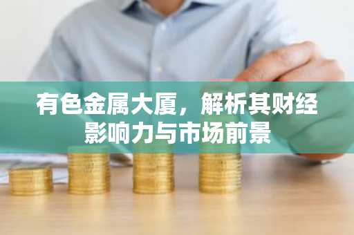 有色金属大厦，解析其财经影响力与市场前景