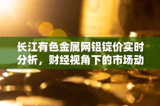 长江有色金属网铝锭价实时分析，财经视角下的市场动态