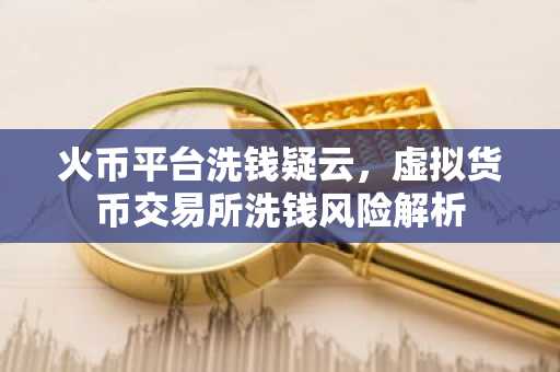 火币平台洗钱疑云,虚拟货币交易所洗钱风险解析