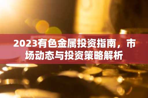 2023有色金属投资指南，市场动态与投资策略解析