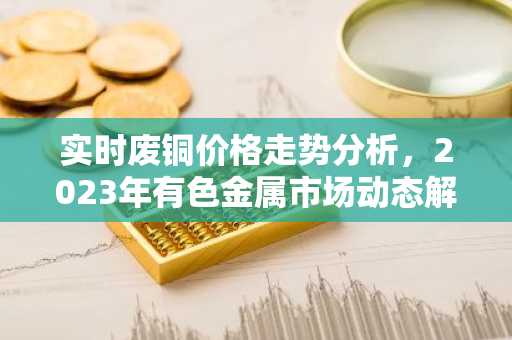 实时废铜价格走势分析，2023年有色金属市场动态解析