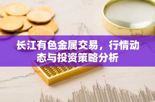 长江有色金属交易，行情动态与投资策略分析