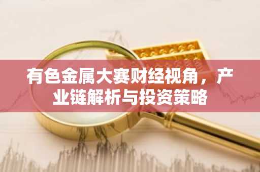 有色金属大赛财经视角,产业链解析与投资策略