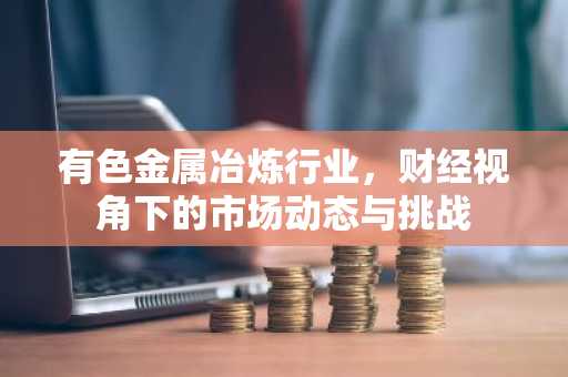 有色金属冶炼行业，财经视角下的市场动态与挑战