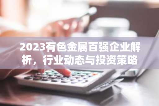 2023有色金属百强企业解析，行业动态与投资策略