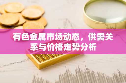 有色金属市场动态，供需关系与价格走势分析