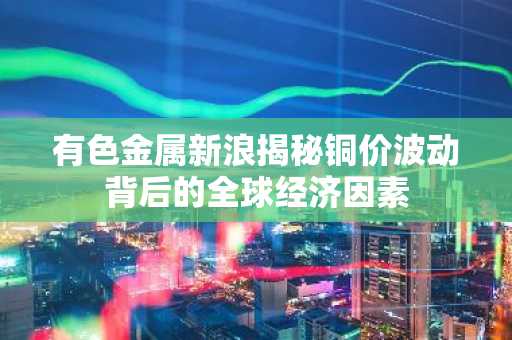 有色金属新浪揭秘铜价波动背后的全球经济因素