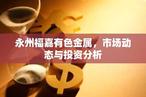 永州福嘉有色金属，市场动态与投资分析