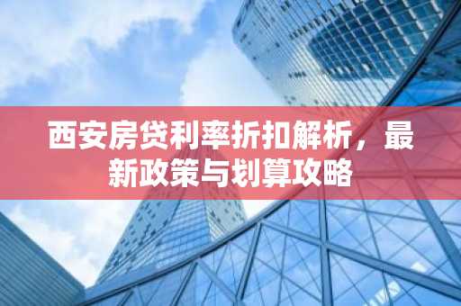 西安房贷利率折扣解析，最新政策与划算攻略