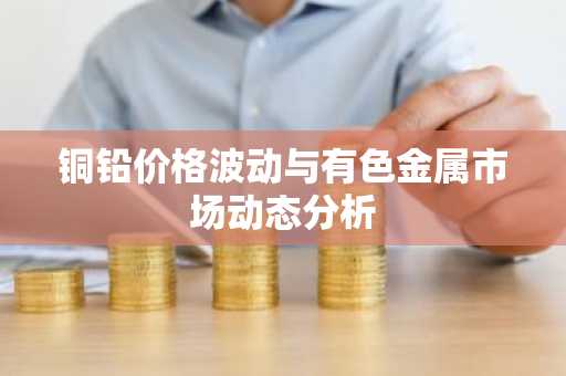 铜铅价格波动与有色金属市场动态分析