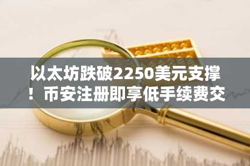 以太坊跌破2250美元支撑！币安注册即享低手续费交易入口