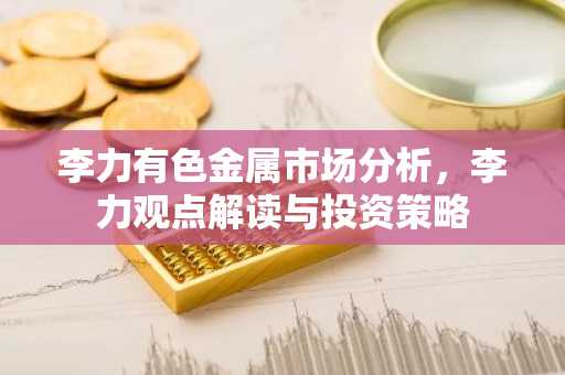 李力有色金属市场分析，李力观点解读与投资策略
